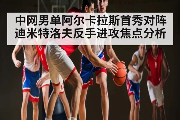 中网男单阿尔卡拉斯首秀对阵迪米特洛夫反手进攻焦点分析
